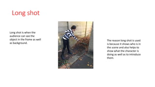Long shot 
Long shot is when the 
audience can see the 
object in the frame as well 
as background. 
The reason long shot is used 
is because it shows who is in 
the scene and also helps to 
show what the character is 
doing as well as to introduce 
them. 
 