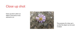 Close up shot 
Close up shot is when an 
object is focused on and 
zoomed in on. 
The purpose of a close up is 
so that the object can be seen 
in detail. 
 