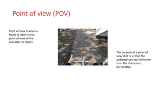 Point of view (POV) 
Point of view is when a 
frame is taken in the 
point of view of the 
character or object. 
The purpose of a point of 
view shot is so that the 
audience can see the frame 
from the characters 
perspective. 
 