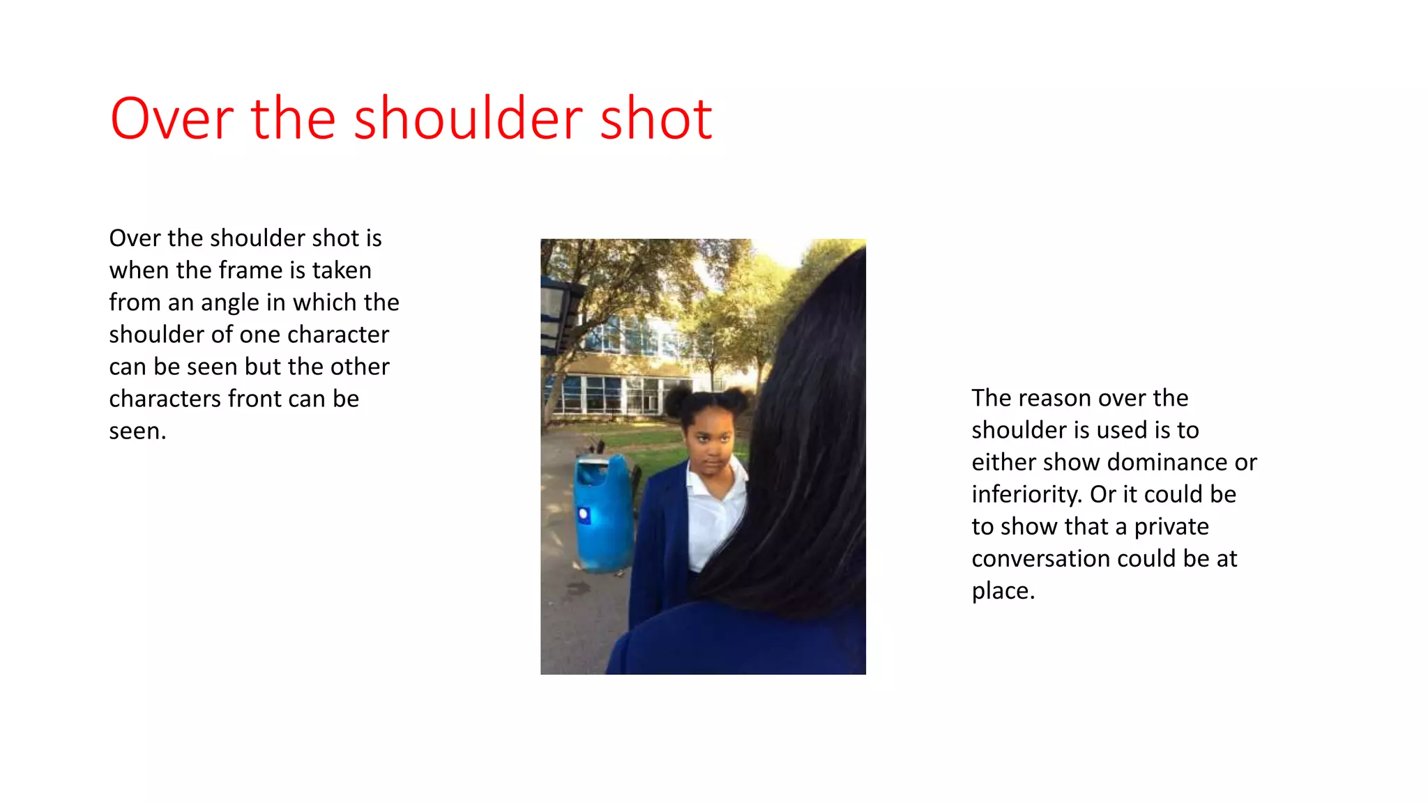 Over the shoulder shot 
Over the shoulder shot is 
when the frame is taken 
from an angle in which the 
shoulder of one character 
can be seen but the other 
characters front can be 
seen. 
The reason over the 
shoulder is used is to 
either show dominance or 
inferiority. Or it could be 
to show that a private 
conversation could be at 
place. 
 