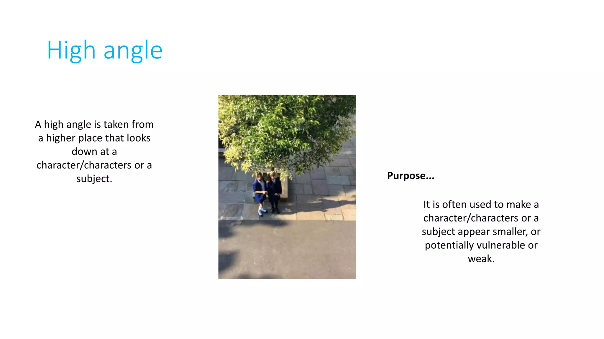 High angle 
A high angle is taken from 
a higher place that looks 
down at a 
character/characters or a 
subject. Purpose... 
It is often used to make a 
character/characters or a 
subject appear smaller, or 
potentially vulnerable or 
weak. 
 