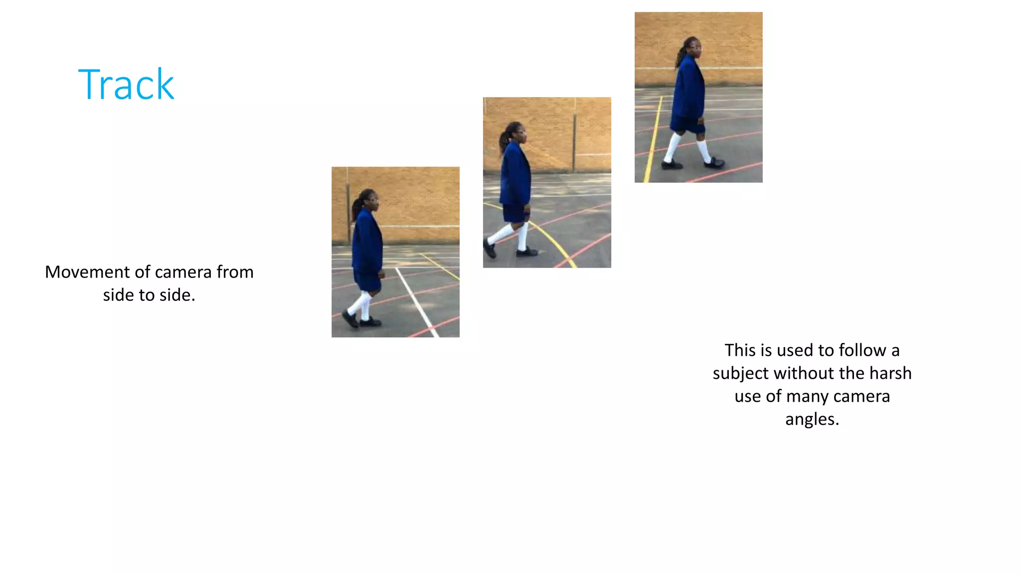 Track 
Movement of camera from 
side to side. 
This is used to follow a 
subject without the harsh 
use of many camera 
angles. 
 
