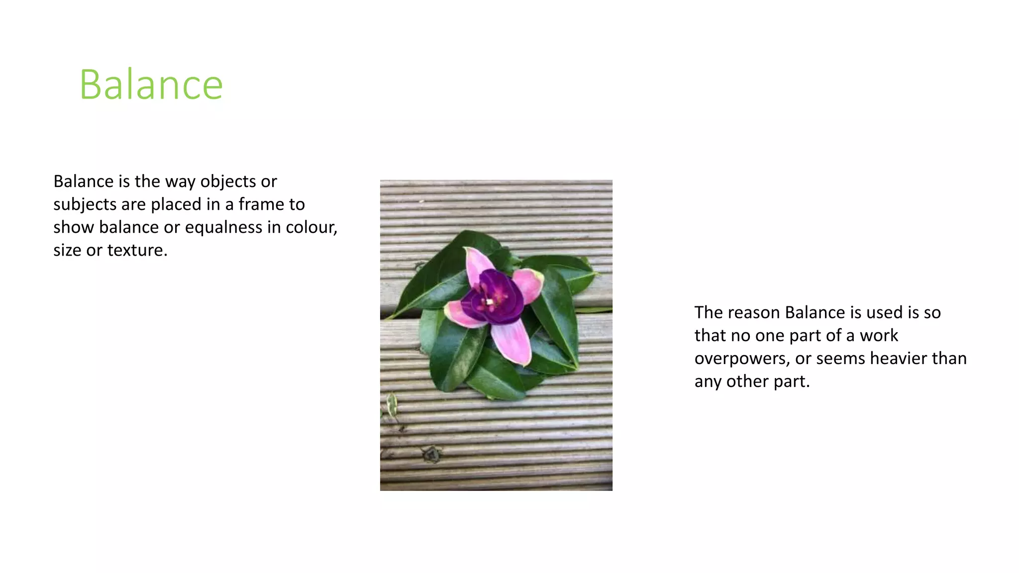 Balance 
Balance is the way objects or 
subjects are placed in a frame to 
show balance or equalness in colour, 
size or texture. 
The reason Balance is used is so 
that no one part of a work 
overpowers, or seems heavier than 
any other part. 
 