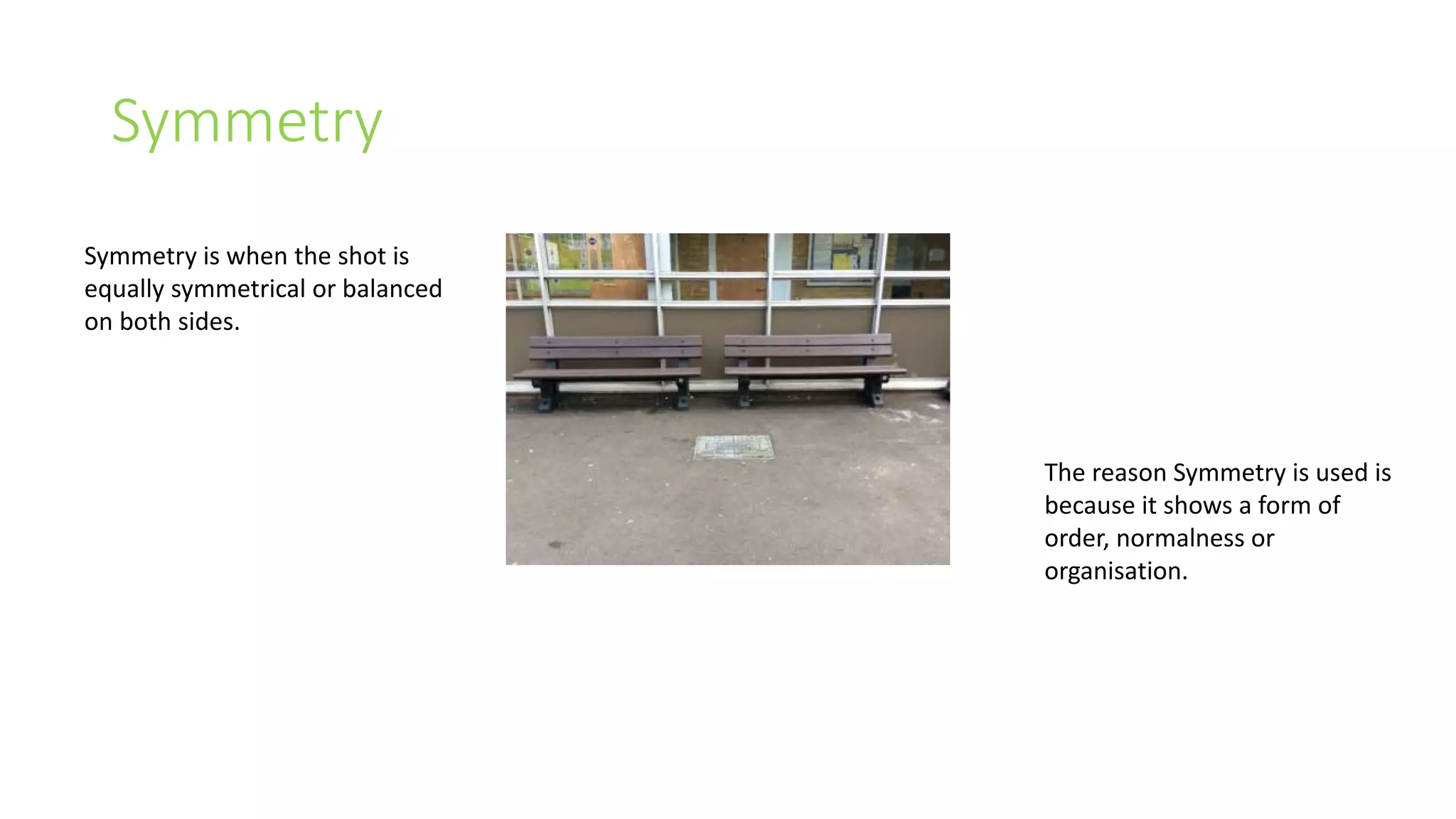 Symmetry 
Symmetry is when the shot is 
equally symmetrical or balanced 
on both sides. 
The reason Symmetry is used is 
because it shows a form of 
order, normalness or 
organisation. 
 