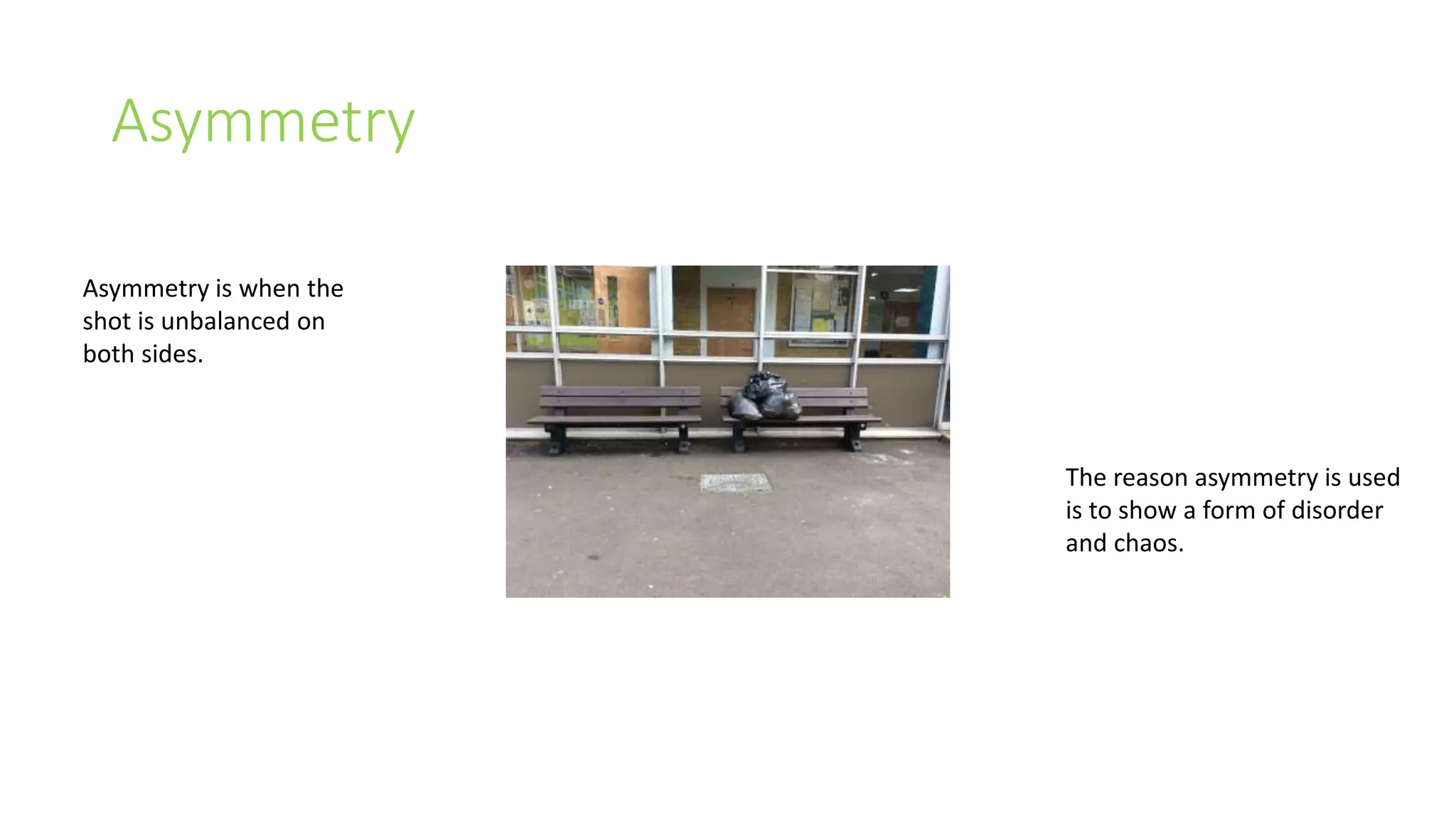 Asymmetry 
Asymmetry is when the 
shot is unbalanced on 
both sides. 
The reason asymmetry is used 
is to show a form of disorder 
and chaos. 
 