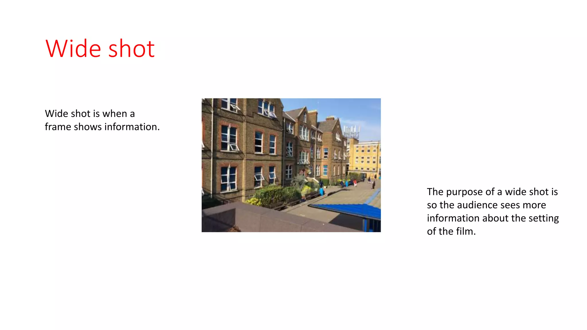 Wide shot 
Wide shot is when a 
frame shows information. 
The purpose of a wide shot is 
so the audience sees more 
information about the setting 
of the film. 
 