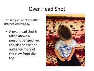 Over Head Shot
This is a picture of my little
brother watching tv.

• A over head shot is
taken above a
persons perspective,
this also shows the
audience more of
the view from the
top.

 