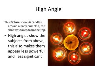 High Angle
This Picture shows 6 candles
around a baby pumpkin, the
shot was taken from the top.

• High angles show the
subjects from above,
this also makes them
appear less powerful
and less significant

 