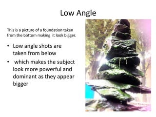Low Angle
This is a picture of a foundation taken
from the bottom making it look bigger.

• Low angle shots are
taken from below
• which makes the subject
look more powerful and
dominant as they appear
bigger

 