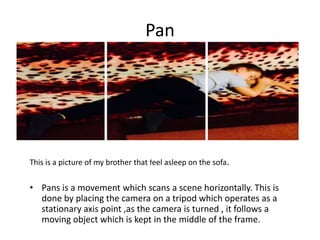 Pan

This is a picture of my brother that feel asleep on the sofa.

• Pans is a movement which scans a scene horizontally. This is
done by placing the camera on a tripod which operates as a
stationary axis point ,as the camera is turned , it follows a
moving object which is kept in the middle of the frame.

 