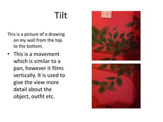Tilt
This is a picture of a drawing
on my wall from the top
to the bottom.

• This is a movement
which is similar to a
pan, however it films
vertically. It is used to
give the view more
detail about the
object, outfit etc.

 
