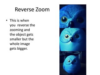 Reverse Zoom
• This is when
you reverse the
zooming and
the object gets
smaller but the
whole image
gets bigger.

 