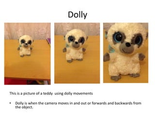 Dolly

This is a picture of a teddy using dolly movements
•

Dolly is when the camera moves in and out or forwards and backwards from
the object.

 