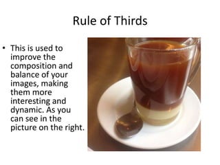Rule of Thirds
• This is used to
improve the
composition and
balance of your
images, making
them more
interesting and
dynamic. As you
can see in the
picture on the right.

 