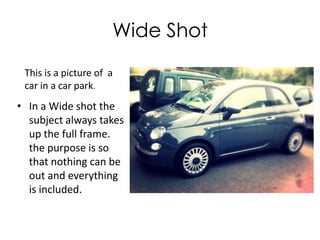 Wide Shot
This is a picture of a
car in a car park.

• In a Wide shot the
subject always takes
up the full frame.
the purpose is so
that nothing can be
out and everything
is included.

 