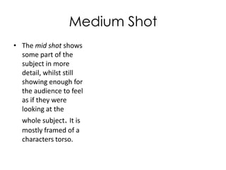 Medium Shot
• The mid shot shows
some part of the
subject in more
detail, whilst still
showing enough for
the audience to feel
as if they were
looking at the
whole subject. It is
mostly framed of a
characters torso.

 