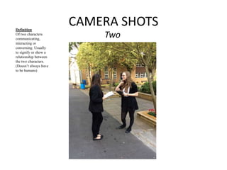 CAMERA SHOTS 
Two 
Definition 
Of two characters 
communicating, 
interacting or 
conversing. Usually 
to signify or show a 
relationship between 
the two characters. 
(Doesn’t always have 
to be humans) 
 