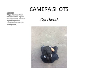 CAMERA SHOTS 
Overhead 
Definition 
A type of camera shot in 
which the camera is placed 
above a character, action or 
object being filmed. 
Distances could vary. (like 
birds eye view) 
 