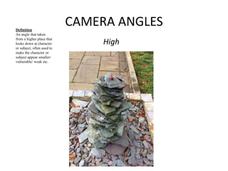 CAMERA ANGLES 
High 
Definition 
An angle that taken 
from a higher place that 
looks down at character 
or subject, often used to 
make the character or 
subject appear smaller/ 
vulnerable/ weak etc. 
 