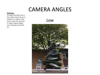 CAMERA ANGLES 
Low 
Definition 
An angle that taken from a 
lower place that looks up at 
character or subject, often 
used to make the character 
or subject appear bigger/ 
more dominant/ powerful 
etc. 
 