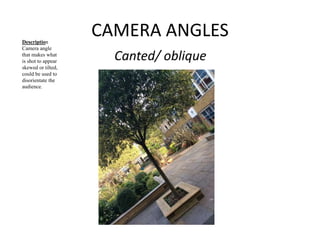 CAMERA ANGLES 
Canted/ oblique 
Description 
Camera angle 
that makes what 
is shot to appear 
skewed or tilted, 
could be used to 
disorientate the 
audience. 
 