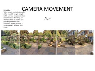 CAMERA MOVEMENT 
Pan 
Definition 
When camera pivots horizontally 
either from left to right or right 
to left to reveal more information 
(reveal more of the setting for 
example) It can be used to give 
viewer a panoramic view, 
sometimes used to establish a 
scene that can't fit in one shot/ 
frame. 
 