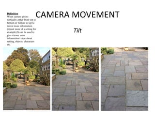 CAMERA MOVEMENT 
Tilt 
Definition 
When camera pivots 
vertically either from top to 
bottom or bottom to top to 
reveal more information 
(reveal more of a setting for 
example) It can be used to 
give viewer more 
information/ view about 
setting, objects, characters 
etc. 
 