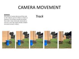 CAMERA MOVEMENT 
Track 
Definition 
Movement of camera that moved from side 
to side without a pivot to follow an object or 
character. Can include smooth movements 
from side to side, frontwards, backwards or 
even on a curve but cannot include complex 
movement around a subject. 
 