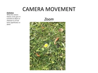 CAMERA MOVEMENT 
Zoom 
Definition 
When the camera 
feature zoom goes in 
towards an object or 
character to reveal 
more significance or 
detail 
 