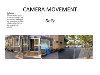 CAMERA MOVEMENT 
Dolly 
Definition 
When a camera moves 
in and out (not track and 
not zoom) or backwards 
and towards on an object 
called a dolly which is 
like a tripod with 
wheels. 
 