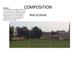COMPOSITION 
Rule of thirds 
Definition 
The rule of thirds is a guideline followed by 
some visual artists. The objective is to stop 
the subject(s) and areas of interest (such as 
the horizon) from bisecting the image, by 
placing them near one of the lines that 
would divide the image into three equal 
columns and rows, ideally near the 
intersection of those lines. 
 