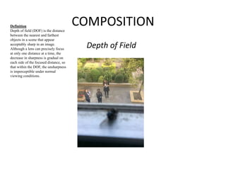 COMPOSITION 
Depth of Field 
Definition 
Depth of field (DOF) is the distance 
between the nearest and farthest 
objects in a scene that appear 
acceptably sharp in an image. 
Although a lens can precisely focus 
at only one distance at a time, the 
decrease in sharpness is gradual on 
each side of the focused distance, so 
that within the DOF, the unsharpness 
is imperceptible under normal 
viewing conditions. 
 