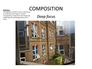 COMPOSITION 
Deep focus 
Definition 
The opposite in shallow focus is deep focus, 
in which the entire image is in focus. 
Consequently, in deep focus the foreground, 
middle-ground and background are all in 
focus. 
 