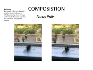 COMPOSISTION 
Focus Pulls 
Definition 
Focus pulls (AKA rack focus) is a 
creative camera technique in 
which you change focus during a 
shot. Usually this means adjusting 
the focus from one subject to 
another. 
