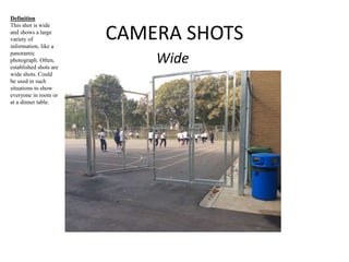 CAMERA SHOTS 
Wide 
Definition 
This shot is wide 
and shows a large 
variety of 
information, like a 
panoramic 
photograph. Often, 
established shots are 
wide shots. Could 
be used in such 
situations to show 
everyone in room or 
at a dinner table. 
 