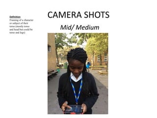 CAMERA SHOTS 
Mid/ Medium 
Definition 
Framing of a character 
or subject of their 
torso (mostly torso 
and head but could be 
torso and legs) 
 