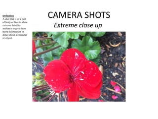 CAMERA SHOTS 
Extreme close up 
Definition 
A shot that is of a part 
of body or face to show 
extreme detail to 
audience to give them 
more information or 
detail about a character 
or object. 
 