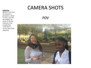 CAMERA SHOTS 
POV 
Definition 
Shows a view from 
the character’s 
perspective, edited 
in such a way that 
the audience are 
aware of who the 
character is (for 
example they 
would show a 
reverse shot of that 
character). 
 