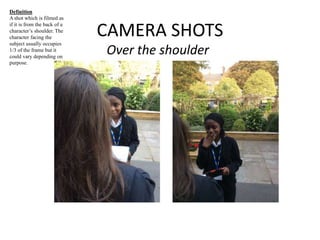 CAMERA SHOTS 
Over the shoulder 
Definition 
A shot which is filmed as 
if it is from the back of a 
character’s shoulder. The 
character facing the 
subject usually occupies 
1/3 of the frame but it 
could vary depending on 
purpose. 
 