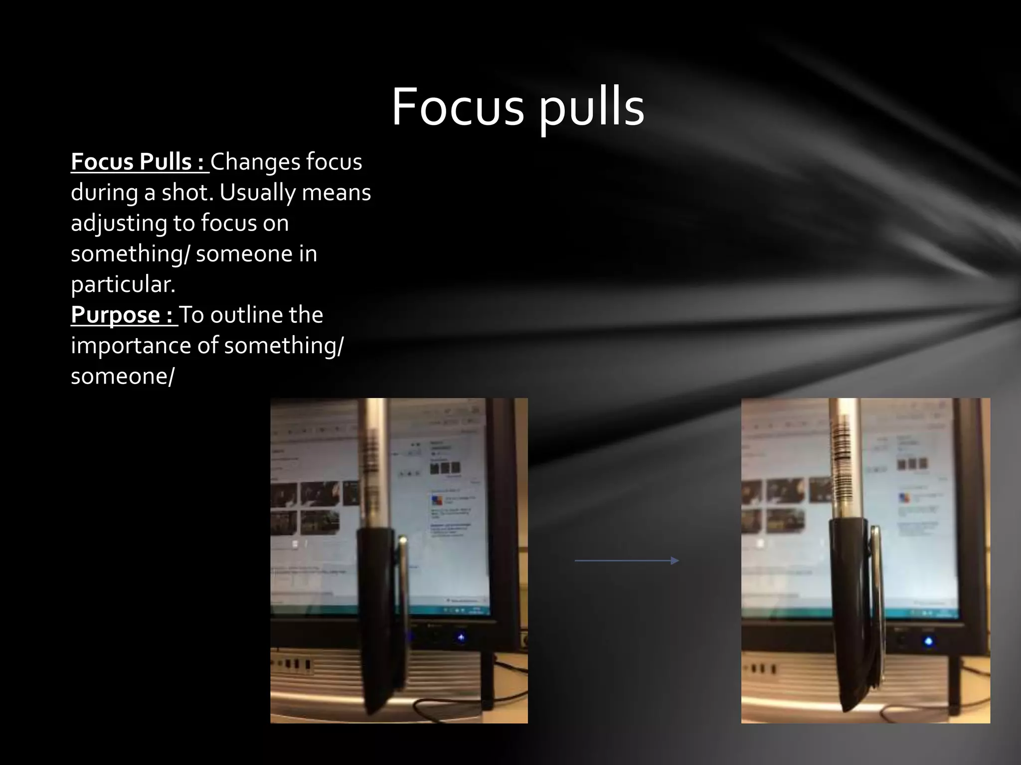 Focus pulls 
Focus Pulls : Changes focus 
during a shot. Usually means 
adjusting to focus on 
something/ someone in 
particular. 
Purpose : To outline the 
importance of something/ 
someone/ 
