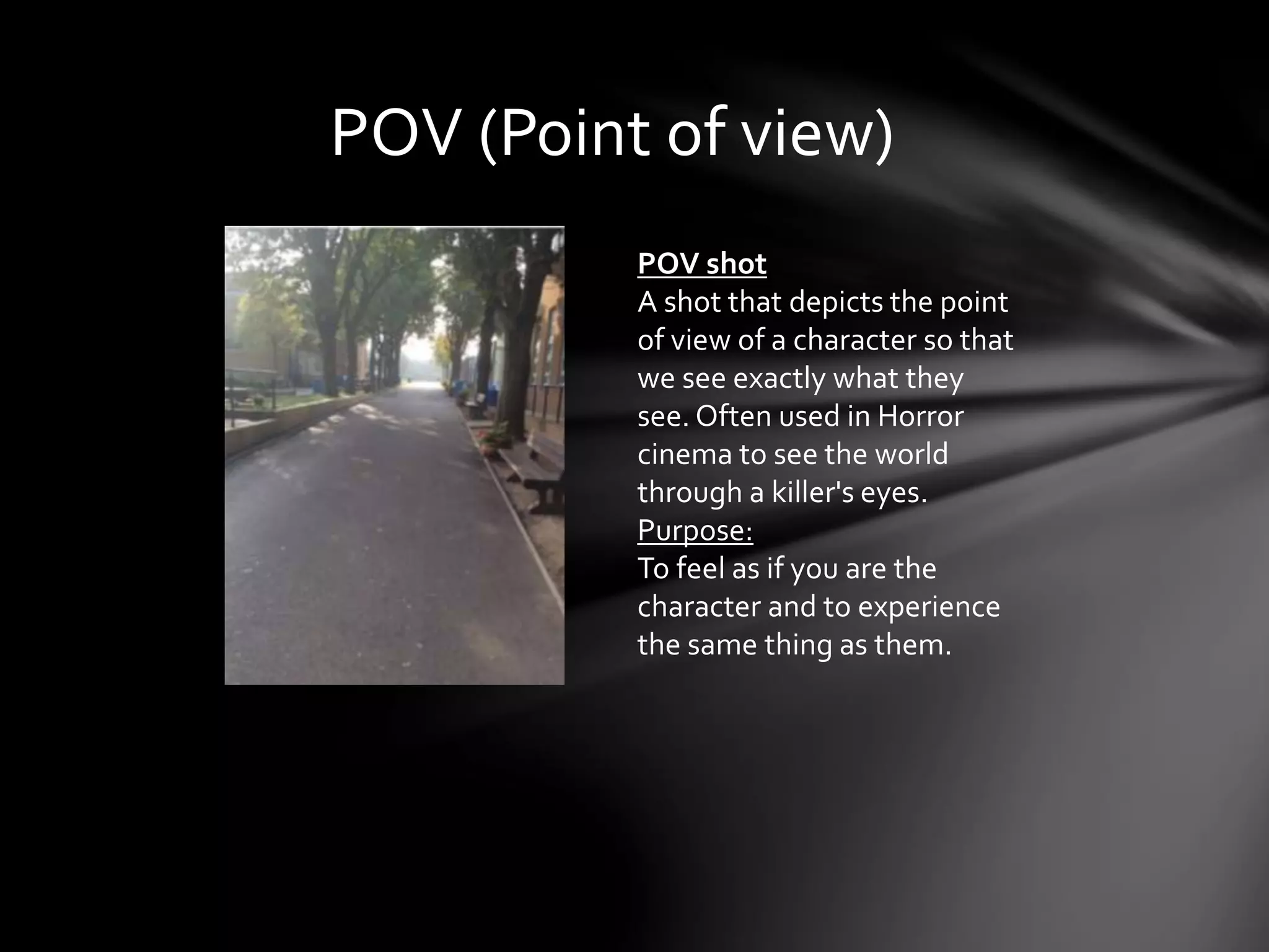 POV (Point of view) 
POV shot 
A shot that depicts the point 
of view of a character so that 
we see exactly what they 
see. Often used in Horror 
cinema to see the world 
through a killer's eyes. 
Purpose: 
To feel as if you are the 
character and to experience 
the same thing as them. 
 