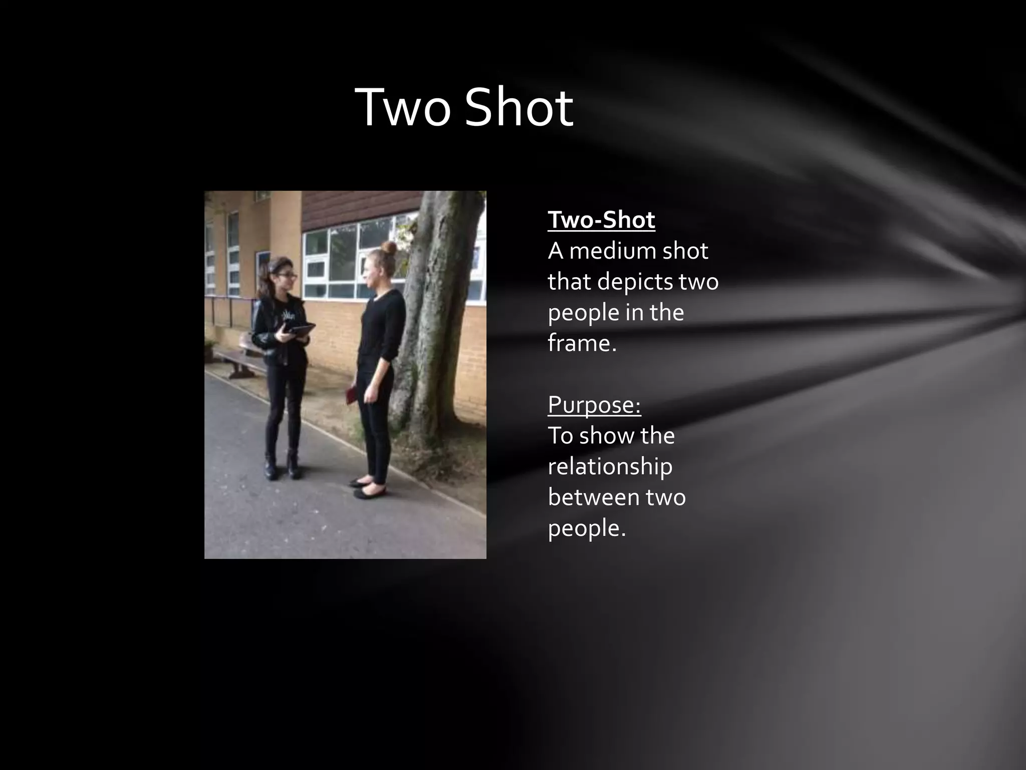 Two Shot 
Two-Shot 
A medium shot 
that depicts two 
people in the 
frame. 
Purpose: 
To show the 
relationship 
between two 
people. 
 