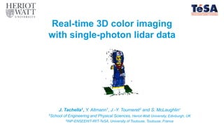 Real-time 3D color imaging
with single-photon lidar data
J. Tachella1, Y. Altmann1, J.-Y. Tourneret2 and S. McLaughlin1
1School of Engineering and Physical Sciences, Heriot-Watt University, Edinburgh, UK
2INP-ENSEEHIT-IRIT-TeSA, University of Toulouse, Toulouse, France
 