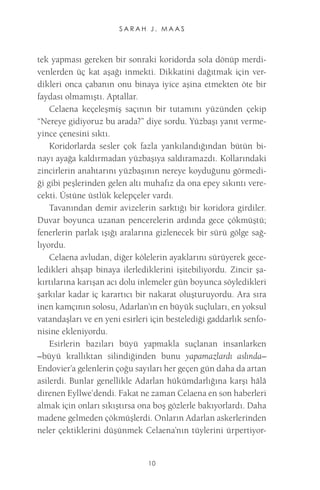S A R A H J . M A A S 
10 
tek yapması gereken bir sonraki koridorda sola dönüp merdivenlerden üç kat aşağı inmekti. Dikkatini dağıtmak için verdikleri onca çabanın onu binaya iyice aşina etmekten öte bir faydası olmamıştı. Aptallar. 
Celaena keçeleşmiş saçının bir tutamını yüzünden çekip “Nereye gidiyoruz bu arada?” diye sordu. Yüzbaşı yanıt vermeyince çenesini sıktı. 
Koridorlarda sesler çok fazla yankılandığından bütün binayı ayağa kaldırmadan yüzbaşıya saldıramazdı. Kollarındaki zincirlerin anahtarını yüzbaşının nereye koyduğunu görmediği gibi peşlerinden gelen altı muhafız da ona epey sıkıntı verecekti. Üstüne üstlük kelepçeler vardı. 
Tavanından demir avizelerin sarktığı bir koridora girdiler. Duvar boyunca uzanan pencerelerin ardında gece çökmüştü; fenerlerin parlak ışığı aralarına gizlenecek bir sürü gölge sağlıyordu. 
Celaena avludan, diğer kölelerin ayaklarını sürüyerek geceledikleri ahşap binaya ilerlediklerini işitebiliyordu. Zincir şakırtılarına karışan acı dolu inlemeler gün boyunca söyledikleri şarkılar kadar iç karartıcı bir nakarat oluşturuyordu. Ara sıra inen kamçının solosu, Adarlan’ın en büyük suçluları, en yoksul vatandaşları ve en yeni esirleri için bestelediği gaddarlık senfonisine ekleniyordu. 
Esirlerin bazıları büyü yapmakla suçlanan insanlarken –büyü krallıktan silindiğinden bunu yapamazlardı aslında– Endovier’a gelenlerin çoğu sayıları her geçen gün daha da artan asilerdi. Bunlar genellikle Adarlan hükümdarlığına karşı hâlâ direnen Eyllwe’dendi. Fakat ne zaman Celaena en son haberleri almak için onları sıkıştırsa ona boş gözlerle bakıyorlardı. Daha madene gelmeden çökmüşlerdi. Onların Adarlan askerlerinden neler çektiklerini düşünmek Celaena’nın tüylerini ürpertiyor  