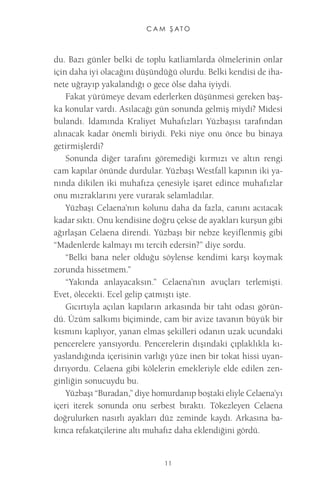 C A M Ş A T O 
11 
du. Bazı günler belki de toplu katliamlarda ölmelerinin onlar için daha iyi olacağını düşündüğü olurdu. Belki kendisi de ihanete uğrayıp yakalandığı o gece ölse daha iyiydi. 
Fakat yürümeye devam ederlerken düşünmesi gereken başka konular vardı. Asılacağı gün sonunda gelmiş miydi? Midesi bulandı. İdamında Kraliyet Muhafızları Yüzbaşısı tarafından alınacak kadar önemli biriydi. Peki niye onu önce bu binaya getirmişlerdi? 
Sonunda diğer tarafını göremediği kırmızı ve altın rengi cam kapılar önünde durdular. Yüzbaşı Westfall kapının iki yanında dikilen iki muhafıza çenesiyle işaret edince muhafızlar onu mızraklarını yere vurarak selamladılar. 
Yüzbaşı Celaena’nın kolunu daha da fazla, canını acıtacak kadar sıktı. Onu kendisine doğru çekse de ayakları kurşun gibi ağırlaşan Celaena direndi. Yüzbaşı bir nebze keyiflenmiş gibi “Madenlerde kalmayı mı tercih edersin?” diye sordu. 
“Belki bana neler olduğu söylense kendimi karşı koymak zorunda hissetmem.” 
“Yakında anlayacaksın.” Celaena’nın avuçları terlemişti. Evet, ölecekti. Ecel gelip çatmıştı işte. 
Gıcırtıyla açılan kapıların arkasında bir taht odası göründü. Üzüm salkımı biçiminde, cam bir avize tavanın büyük bir kısmını kaplıyor, yanan elmas şekilleri odanın uzak ucundaki pencerelere yansıyordu. Pencerelerin dışındaki çıplaklıkla kıyaslandığında içerisinin varlığı yüze inen bir tokat hissi uyandırıyordu. Celaena gibi kölelerin emekleriyle elde edilen zenginliğin sonucuydu bu. 
Yüzbaşı “Buradan,” diye homurdanıp boştaki eliyle Celaena’yı içeri iterek sonunda onu serbest bıraktı. Tökezleyen Celaena doğrulurken nasırlı ayakları düz zeminde kaydı. Arkasına bakınca refakatçilerine altı muhafız daha eklendiğini gördü.  