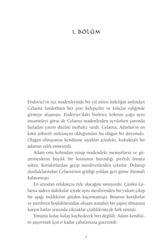 7 
1. BÖLÜM 
Endovier’ın tuz madenlerinde bir yıl süren köleliğin ardından Celaena Sardothien her yere kelepçeler ve kılıçlar eşliğinde gitmeye alışmıştı. Endovier’daki binlerce kölenin çoğu aynı muameleyi görse de Celaena madenlerden ayrılırken yanında fazladan yarım düzine muhafız vardı. Celaena, Adarlan’ın en kötü şöhretli suikastçısı olduğundan bu olağan bir durumdu. Olağan olmayansa kendisine siyahlar içindeki, kukuletalı bir adamın eşlik etmesiydi. 
Adam onu kolundan tutup madendeki memurların ve gözetmenlerin büyük bir kısmının barındığı pırıltılı binaya soktu. Koridorlardan geçip merdivenlerden çıktılar. Dolanıp durduklarından Celaena’nın geldiği yoldan geri gitme ihtimali kalmamıştı. 
En azından refakatçisi öyle olacağını umuyordu. Çünkü Celaena sadece dakikalar içinde aynı merdivenden bir yukarı çıkıp bir aşağı indiklerini gözden kaçırmamıştı. Binanın koridorlar ve merdiven boşluklarından oluşan standart bir yapısı olmasına karşın katlar arasında zikzaklar çizdiklerini de fark etmişti. 
Yönünü kolay kolay kaybedecek biri değildi. Adam kendisini şaşırtmak için o kadar çabalamasa gücenirdi.  
