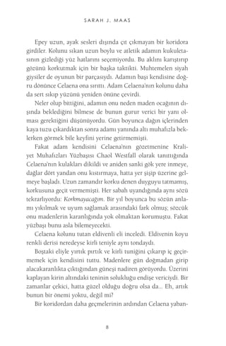 SARAH J. MAAS 
8 
Epey uzun, ayak sesleri dışında çıt çıkmayan bir koridora girdiler. Kolunu sıkan uzun boylu ve atletik adamın kukuletasının gizlediği yüz hatlarını seçemiyordu. Bu aklını karıştırıp gözünü korkutmak için bir başka taktikti. Muhtemelen siyah giysiler de oyunun bir parçasıydı. Adamın başı kendisine doğru dönünce Celaena ona sırıttı. Adam Celaena’nın kolunu daha da sert sıkıp yüzünü yeniden önüne çevirdi. 
Neler olup bittiğini, adamın onu neden maden ocağının dışında beklediğini bilmese de bunun gurur verici bir yanı olması gerektiğini düşünüyordu. Gün boyunca dağın içlerinden kaya tuzu çıkardıktan sonra adamı yanında altı muhafızla beklerken görmek bile keyfini yerine getirmemişti. 
Fakat adam kendisini Celaena’nın gözetmenine Kraliyet Muhafızları Yüzbaşısı Chaol Westfall olarak tanıttığında Celaena’nın kulakları dikildi ve aniden sanki gök yere inmeye, dağlar dört yandan onu kıstırmaya, hatta yer şişip üzerine gelmeye başladı. Uzun zamandır korku denen duyguyu tatmamış, korkusuna geçit vermemişti. Her sabah uyandığında aynı sözü tekrarlıyordu: Korkmayacağım. Bir yıl boyunca bu sözün anlamı yıkılmak ve uyum sağlamak arasındaki fark olmuş; sözcük onu madenlerin karanlığında yok olmaktan korumuştu. Fakat yüzbaşı bunu asla bilemeyecekti. 
Celaena kolunu tutan eldivenli eli inceledi. Eldivenin koyu renkli derisi neredeyse kirli teniyle aynı tondaydı. 
Boştaki eliyle yırtık pırtık ve kirli tuniğini çıkarıp iç geçirmemek için kendisini tuttu. Madenlere gün doğmadan girip alacakaranlıkta çıktığından güneşi nadiren görüyordu. Üzerini kaplayan kirin altındaki teninin solukluğu endişe vericiydi. Bir zamanlar çekici, hatta güzel olduğu doğru olsa da... Eh, artık bunun bir önemi yoktu, değil mi? 
Bir koridordan daha geçmelerinin ardından Celaena yaban  