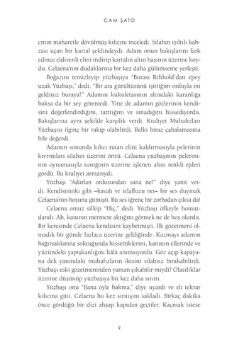 CAM ŞATO 
9 
cının maharetle dövülmüş kılıcını inceledi. Silahın ışıltılı kabzası uçan bir kartal şeklindeydi. Adam onun bakışlarını fark edince eldivenli elini indirip kartalın altın başının üzerine koydu. Celaena’nın dudaklarına bir kez daha gülümseme yerleşti. 
Boğazını temizleyip yüzbaşıya “Burası Rifthold’dan epey uzak Yüzbaşı,” dedi. “Bir ara gürültüsünü işittiğim orduyla mı geldiniz buraya?” Adamın kukuletasının altındaki karanlığa baksa da bir şey göremedi. Yine de adamın gözlerinin kendisini değerlendirdiğini, tarttığını ve sınadığını hissediyordu. Bakışlarına aynı şekilde karşılık verdi. Kraliyet Muhafızları Yüzbaşısı ilginç bir rakip olabilirdi. Belki biraz çabalamasına bile değerdi. 
Adamın sonunda kılıcı tutan elini kaldırmasıyla pelerinin kıvrımları silahın üzerini örttü. Celaena yüzbaşının pelerininin oynamasıyla tuniğinin üzerine işlenen altın renkli ejderi gördü. Bu kraliyet armasıydı. 
Yüzbaşı “Adarlan ordusundan sana ne?” diye yanıt verdi. Kendisininki gibi –havalı ve telaffuzu net– bir ses duymak Celaena’nın hoşuna gitmişti. Bu ses iğrenç bir zorbadan çıksa da! 
Celaena omuz silkip “Hiç,” dedi. Yüzbaşı öfkeyle homurdandı. Ah, kanının mermere aktığını görmek ne de hoş olurdu. Bir keresinde Celaena kendisini kaybetmişti. İlk gözetmeni olmadık bir günde fazlaca üzerine geldiğinde. Kazmayı adamın bağırsaklarına soktuğunda hissettiklerini, kanının ellerinde ve yüzündeki yapışkanlığını hâlâ anımsıyordu. Göz açıp kapayana dek yanındaki muhafızların ikisini silahsız bırakabilirdi. Yüzbaşı eski gözetmeninden yaman çıkabilir miydi? Olasılıklar üzerine düşünüp yüzbaşıya bir kez daha sırıttı. 
Yüzbaşı onu “Bana öyle bakma,” diye uyardı ve eli tekrar kılıcına gitti. Celaena bu kez sırıtışını sakladı. Birkaç dakika önce gördüğü bir dizi ahşap kapıdan geçtiler. Kaçmak istese  