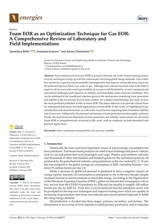 Citation: Bello, A.; Anastasia, I.;
Cheremisin, A. Foam EOR as an
Optimization Technique for Gas EOR:
A Comprehensive Review of
Laboratory and Field Implementations.
Energies 2023, 16, 972. https://
doi.org/10.3390/en16020972
Academic Editor: Rouhi Farajzadeh
Received: 21 December 2022
Revised: 5 January 2023
Accepted: 9 January 2023
Published: 15 January 2023
Copyright: © 2023 by the authors.
Licensee MDPI, Basel, Switzerland.
This article is an open access article
distributed under the terms and
conditions of the Creative Commons
Attribution (CC BY) license (https://
creativecommons.org/licenses/by/
4.0/).
energies
Review
Foam EOR as an Optimization Technique for Gas EOR:
A Comprehensive Review of Laboratory and
Field Implementations
Ayomikun Bello *,† , Anastasia Ivanova † and Alexey Cheremisin †
Center for Petroleum Science and Engineering, Skolkovo Institute of Science and Technology,
Moscow 121205, Russia
* Correspondence: ayo.bello@skoltech.ru
† These authors contributed equally to this work.
Abstract: Foam-enhanced oil recovery (EOR) is poised to become one of the most promising tertiary
recovery techniques to keep up with the continuously increasing global energy demands. Due to their
low sensitivity to gravity and permeability heterogeneities that improve sweep efficiency, foams are
the preferred injection fluids over water or gas. Although foam injection has been used in the field to
improve oil recovery and control gas mobility, its success is still hindered by several conceptual and
operational challenges with regard to its stability and foamability under reservoir conditions. This
can be attributed to the insufficient attention given to the mechanisms underlying foam generation
and stability at the microscopic level in many studies. For a deeper understanding, this study reviews
the most pertinent published works on foam-EOR. The major objective is to provide a broad basis
for subsequent laboratory and field applications of foam-EOR. In this work, we highlighted foam
classification and characterization, as well as the crucial factors impacting foam formation, stability,
and oil recovery. Additionally, the principal mechanisms of foam generation are thoroughly explained.
Finally, the most recent developments in foam generation and stability improvement are discussed.
Foam-EOR is comprehensively reviewed in this work, with an emphasis on both theoretical and
practical applications.
Keywords: foam; surfactants; nanoparticles; oil; recovery; mobility
1. Introduction
Historically, the main (and most important) source of annual energy consumption has
been petroleum. Petroleum-based products are used to heat buildings and power vehicles,
such as cars and planes that carry passengers and cargo. Plastics, polyurethane, solvents,
and thousands of other intermediate and finished goods for the industrial sector are all
produced by the petrochemical industry using petroleum as the raw material [1,2]. To put
this into perspective, the global average oil consumption in 2020—including biofuels—was
about 91 million barrels per day [3].
While a decrease in global oil demand is predicted to have a negative impact on
energy exports, domestic oil consumption is anticipated to rise in the next decades despite
increased interest in and investments in renewable energy. According to the Organization
of the Petroleum Exporting Countries (OPEC), global oil demand and consumption will, in
fact, recover from the COVID-19 pandemic by 2036 and rise steadily to roughly 109 million
barrels per day by 2045 [4]. From this, it can be deduced that the petroleum sector will
be prompted to develop new techniques and improve existing ones which are capable of
increasing oil production rates from conventional and unconventional deposits to fulfill
the rising energy demand.
Oil production is divided into three stages: primary, secondary, and tertiary. The
first process in recovering oil from deposits is called primary production, and it comprises
Energies 2023, 16, 972. https://doi.org/10.3390/en16020972 https://www.mdpi.com/journal/energies
 