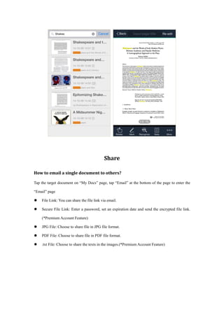Share
How to email a single document to others?
Tap the target document on “My Docs” page, tap “Email” at the bottom of the page to enter the
“Email” page
 File Link: You can share the file link via email.
 Secure File Link: Enter a password, set an expiration date and send the encrypted file link.
(*Premium Account Feature)
 JPG File: Choose to share file in JPG file format.
 PDF File: Choose to share file in PDF file format.
 .txt File: Choose to share the texts in the images.(*Premium Account Feature)
 